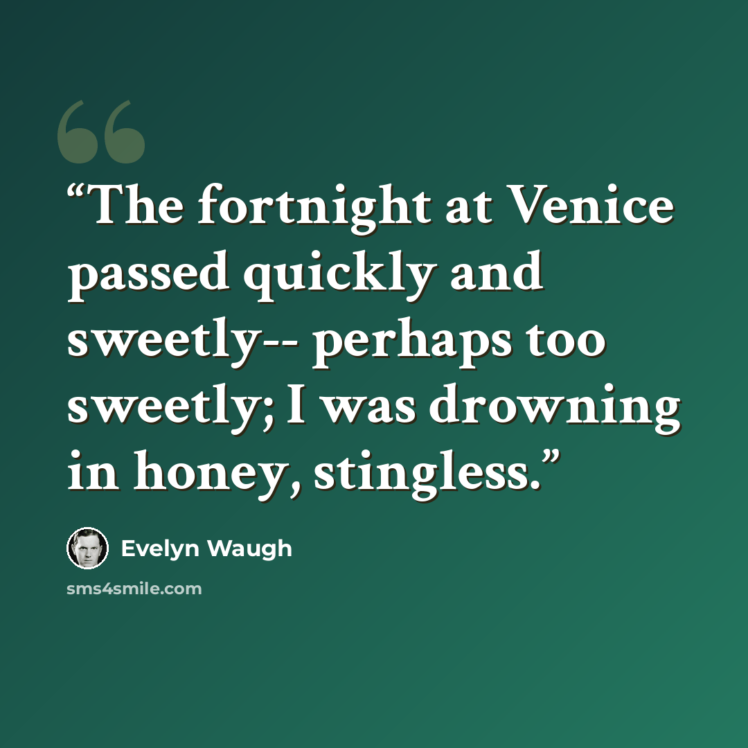 “The fortnight at Venice passed quickly and sweetly-- perhaps too sweetly; I was drowning in honey, stingless.” quote by Evelyn Waugh
