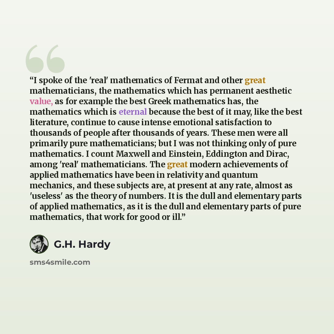 “I spoke of the 'real' mathematics of Fermat and other great mathematicians, the mathematics which has permanent aesthetic value, as for example the best Greek mathematics has, the mathematics which is eternal because the best of it may, like the best literature, continue to cause intense emotional…” quote by G.H. Hardy