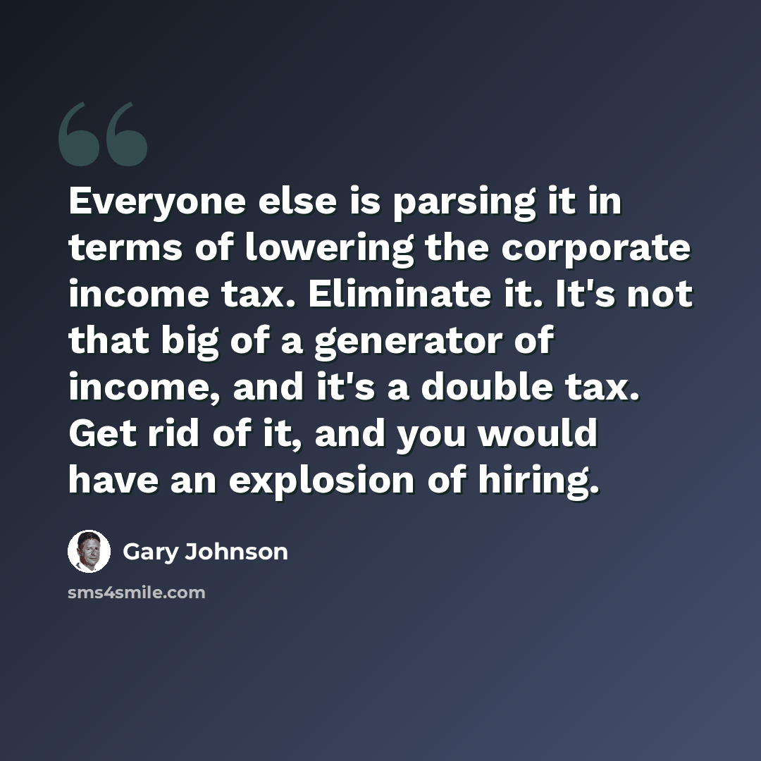 “Everyone else is parsing it in terms of lowering the corporate income tax. Eliminate it. It's not that big of a generator of income, and it's a double tax. Get rid of it, and you would have an explosion of hiring.” quote by Gary Johnson
