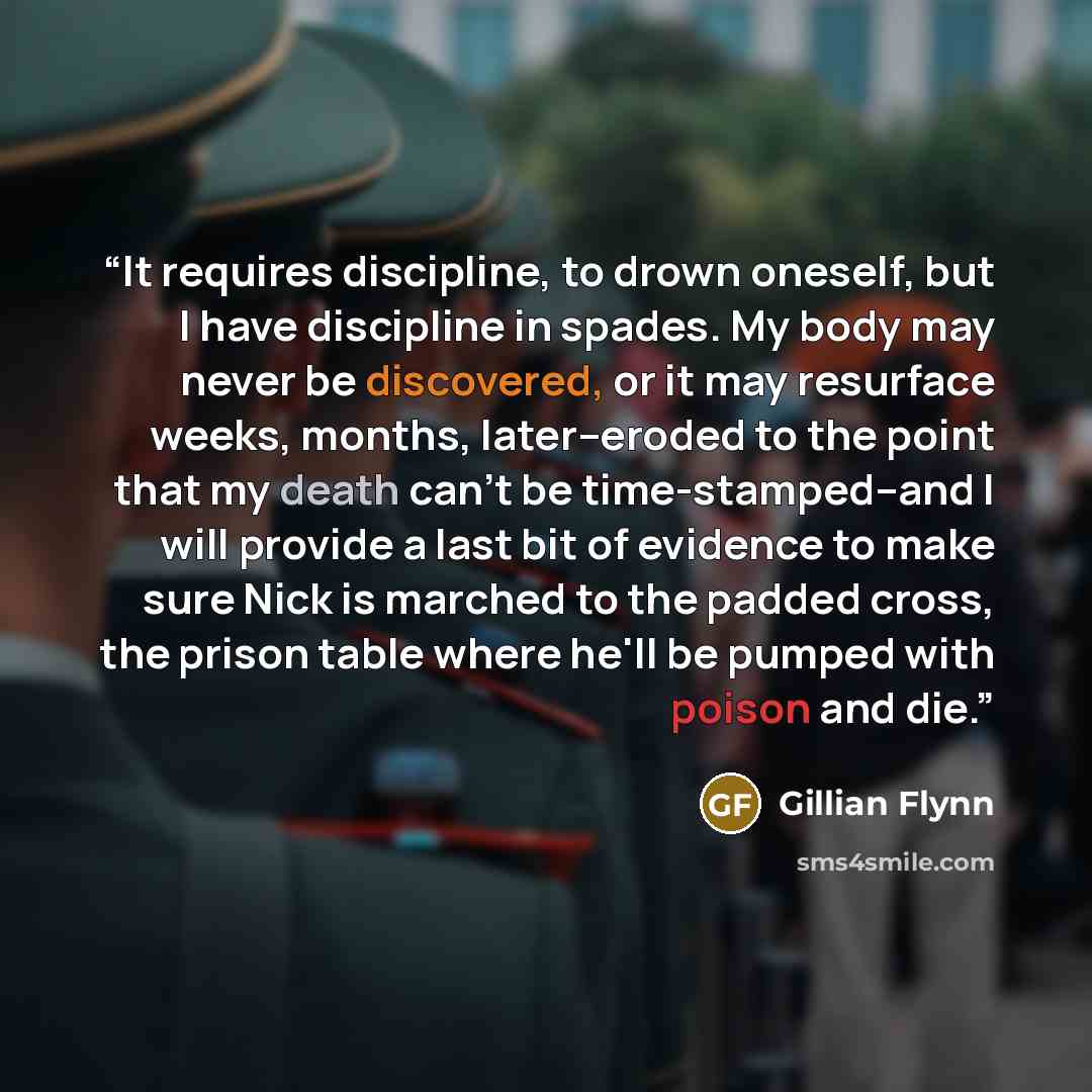 “It requires discipline, to drown oneself, but I have discipline in spades. My body may never be discovered, or it may resurface weeks, months, later--eroded to the point that my death can't be time-stamped--and I will provide a last bit of evidence to make sure Nick is marched to the padded cross…” quote by Gillian Flynn