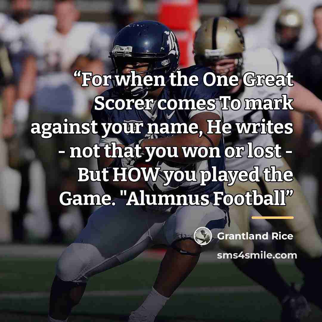 “For when the One Great Scorer comes To mark against your name, He writes - not that you won or lost - But HOW you played the Game. "Alumnus Football” quote by Grantland Rice