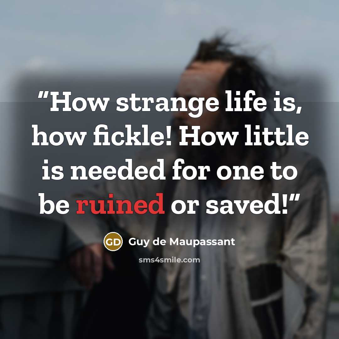 “How strange life is, how fickle! How little is needed for one to be ruined or saved!” quote by Guy de Maupassant