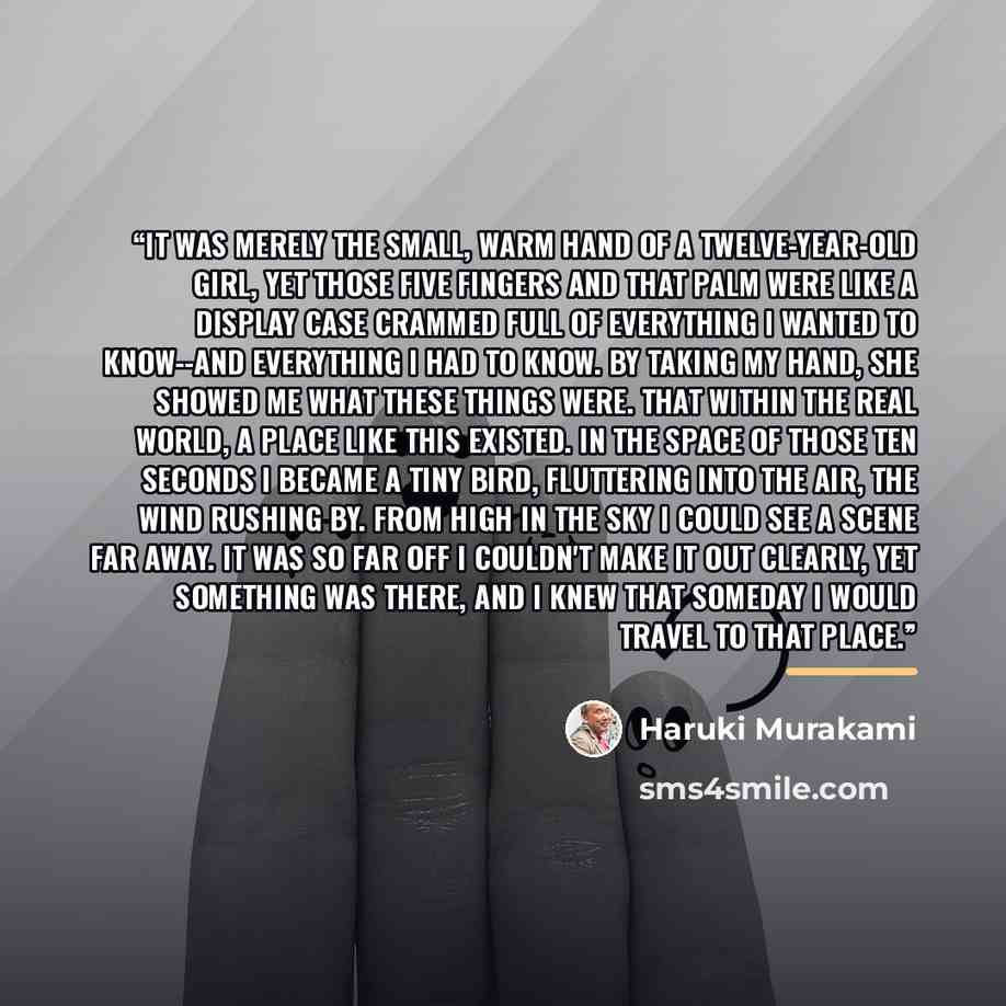 “It was merely the small, warm hand of a twelve-year-old girl, yet those five fingers and that palm were like a display case crammed full of everything I wanted to know--and everything I had to know. By taking my hand, she showed me what these things were. That within the real world, a place like…” quote by Haruki Murakami