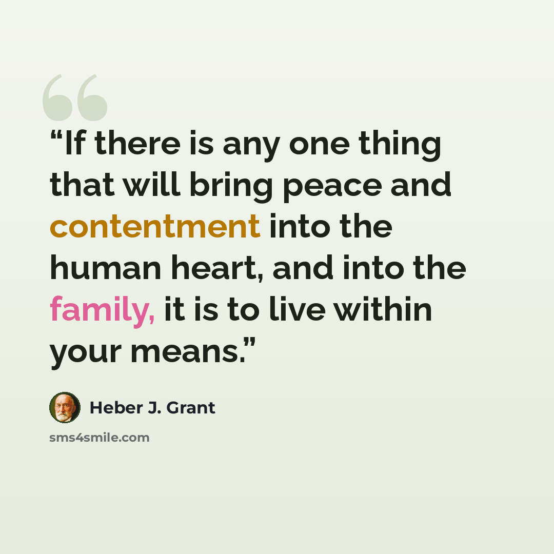 “If there is any one thing that will bring peace and contentment into the human heart, and into the family, it is to live within your means.” quote by Heber J. Grant