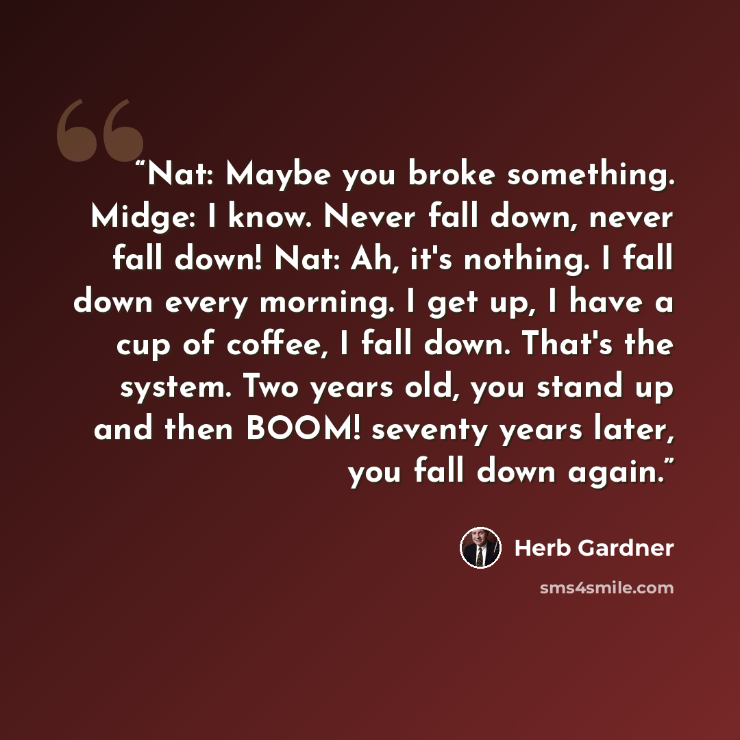 “Nat: Maybe you broke something. Midge: I know. Never fall down, never fall down! Nat: Ah, it's nothing. I fall down every morning. I get up, I have a cup of coffee, I fall down. That's the system. Two years old, you stand up and then BOOM! seventy years later, you fall down again.” quote by Herb Gardner