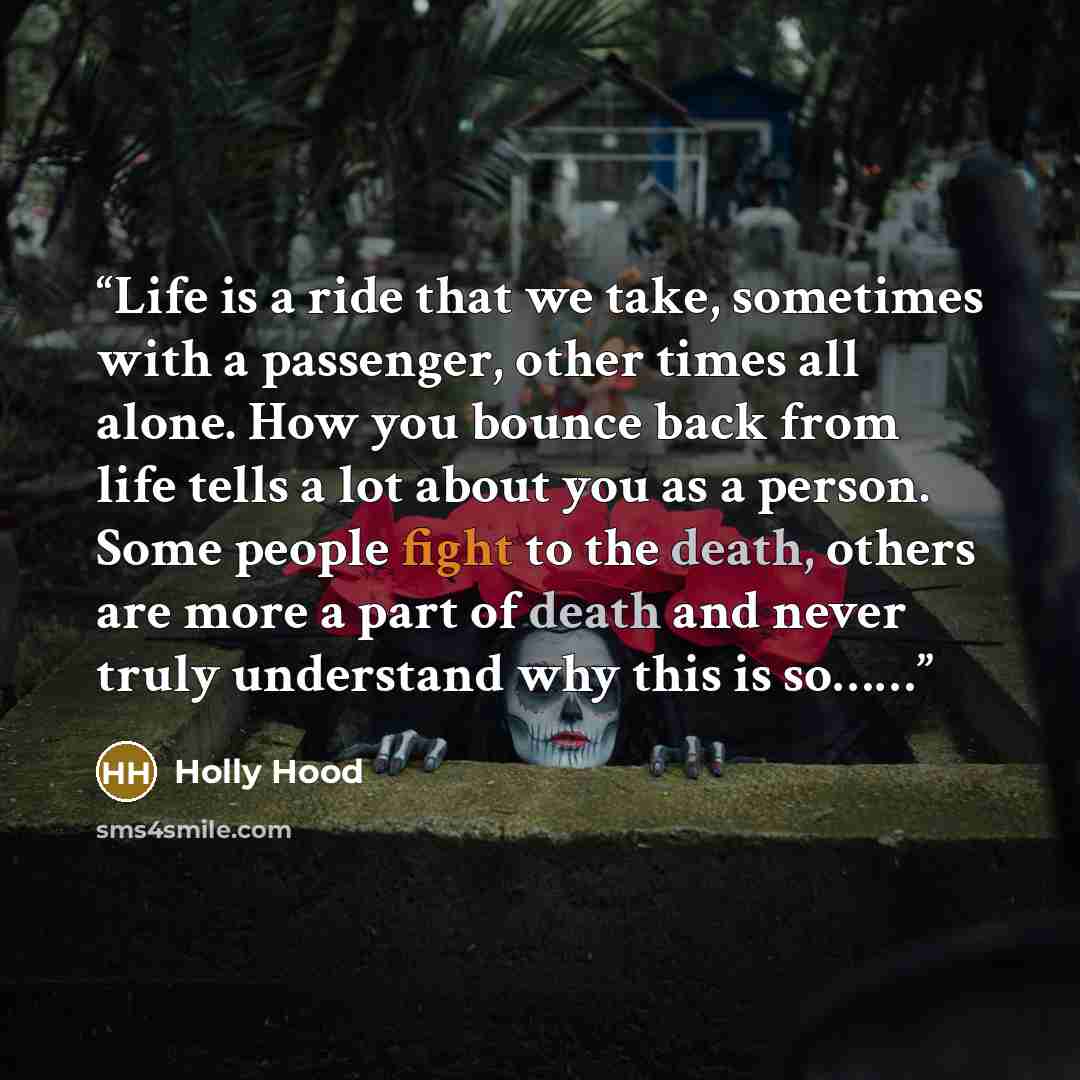 “Life is a ride that we take, sometimes with a passenger, other times all alone. How you bounce back from life tells a lot about you as a person. Some people fight to the death, others are more a part of death and never truly understand why this is so……” quote by Holly Hood