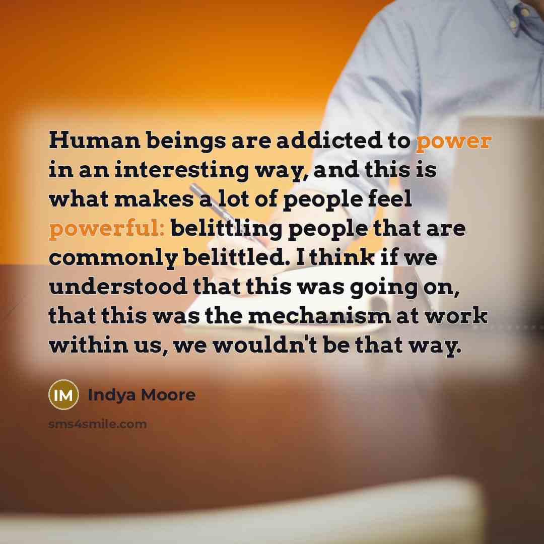 “Human beings are addicted to power in an interesting way, and this is what makes a lot of people feel powerful: belittling people that are commonly belittled. I think if we understood that this was going on, that this was the mechanism at work within us, we wouldn't be that way.” quote by Indya Moore