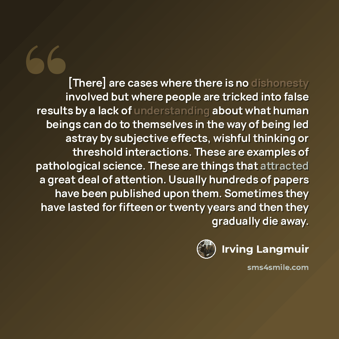 “[There] are cases where there is no dishonesty involved but where people are tricked into false results by a lack of understanding about what human beings can do to themselves in the way of being led astray by subjective effects, wishful thinking or threshold interactions. These are examples of…” quote by Irving Langmuir