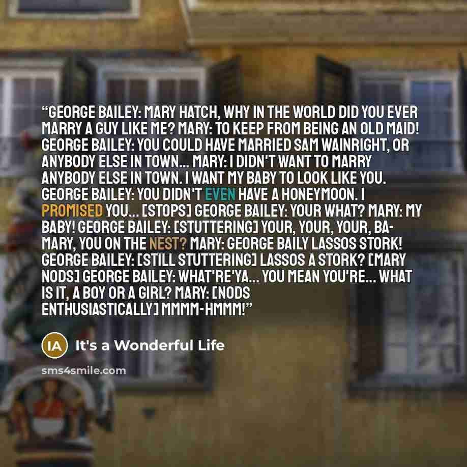 “George Bailey: Mary Hatch, why in the world did you ever marry a guy like me? Mary: To keep from being an old maid! George Bailey: You could have married Sam Wainright, or anybody else in town... Mary: I didn't want to marry anybody else in town. I want my baby to look like you. George Bailey: You…” quote by It's a Wonderful Life