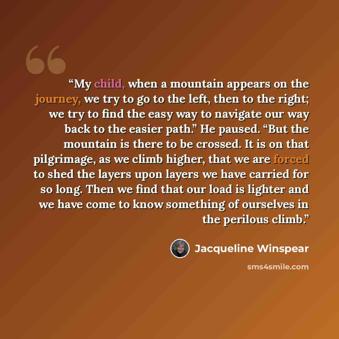 “My child, when a mountain appears on the journey, we try to go to the left, then to the right; we try to find the easy way to navigate our way back to the easier path.” He paused. “But the mountain is there to be crossed. It is on that pilgrimage, as we climb higher, that we are forced to shed the…” quote by Jacqueline Winspear