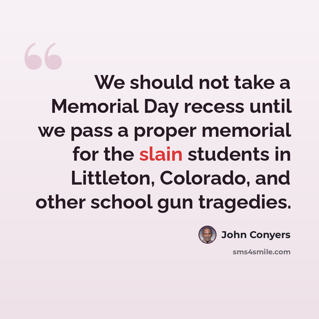 “We should not take a Memorial Day recess until we pass a proper memorial for the slain students in Littleton, Colorado, and other school gun tragedies.” quote by John Conyers