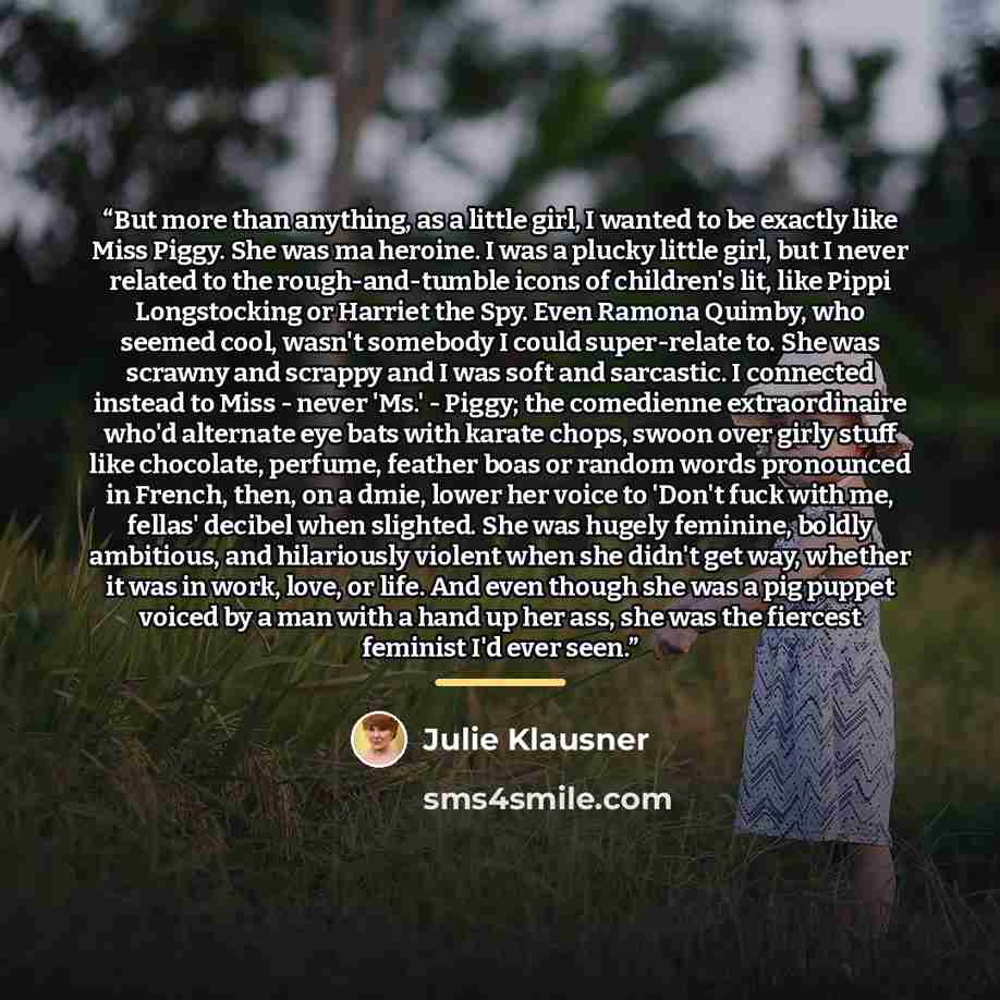 “But more than anything, as a little girl, I wanted to be exactly like Miss Piggy. She was ma heroine. I was a plucky little girl, but I never related to the rough-and-tumble icons of children's lit, like Pippi Longstocking or Harriet the Spy. Even Ramona Quimby, who seemed cool, wasn't somebody I…” quote by Julie Klausner
