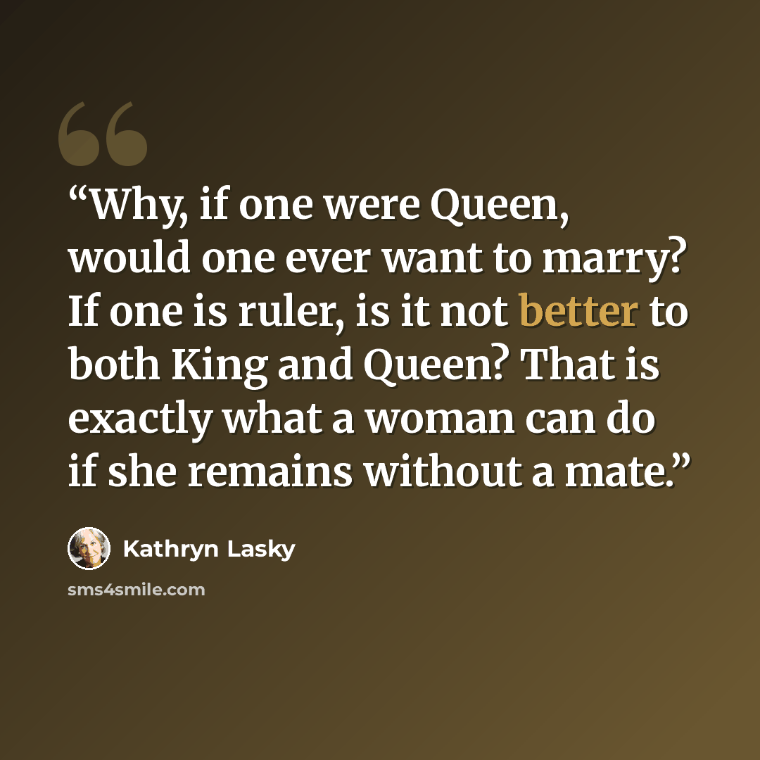 “Why, if one were Queen, would one ever want to marry? If one is ruler, is it not better to both King and Queen? That is exactly what a woman can do if she remains without a mate.” quote by Kathryn Lasky