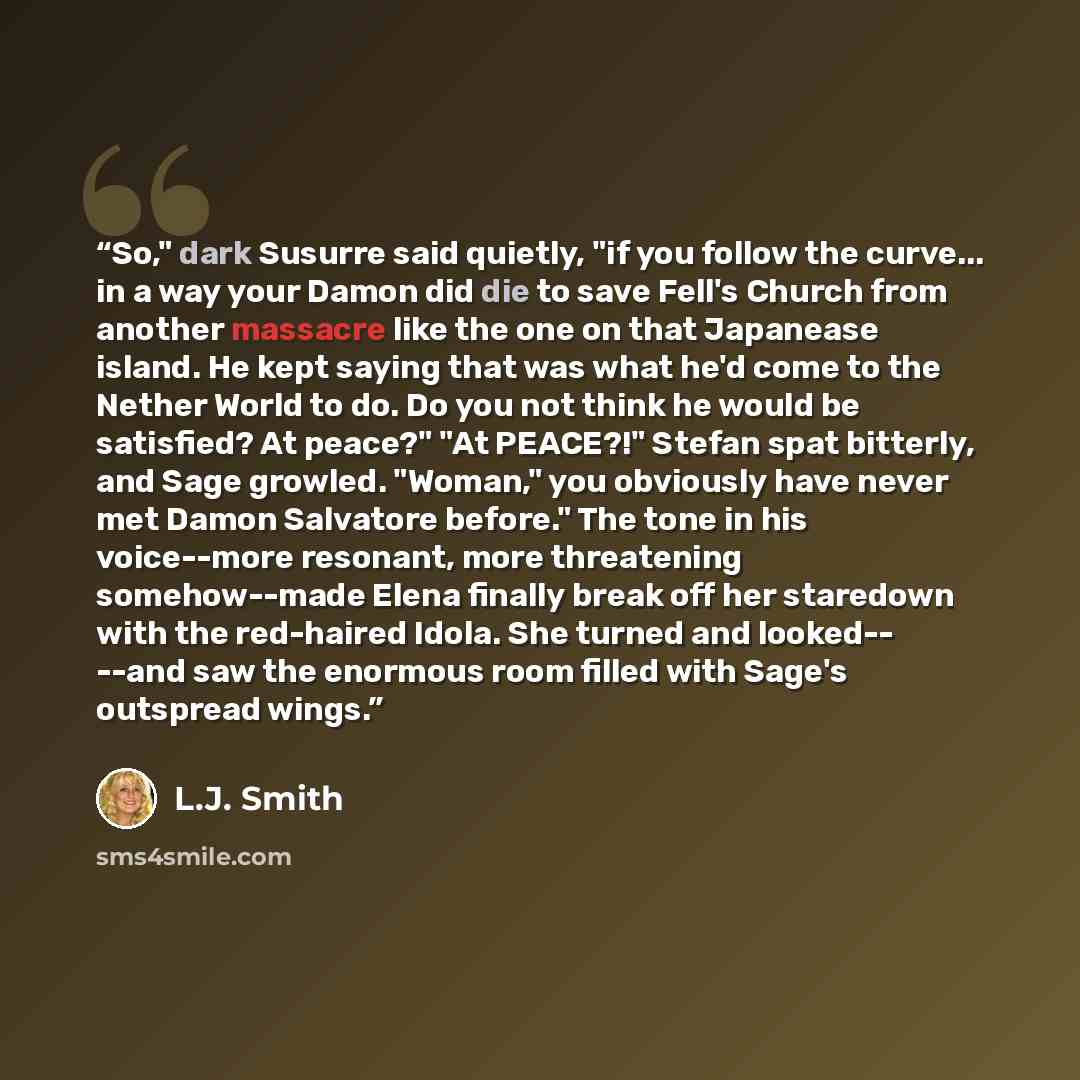 “So," dark Susurre said quietly, "if you follow the curve... in a way your Damon did die to save Fell's Church from another massacre like the one on that Japanease island. He kept saying that was what he'd come to the Nether World to do. Do you not think he would be satisfied? At peace?" "At…” quote by L.J. Smith