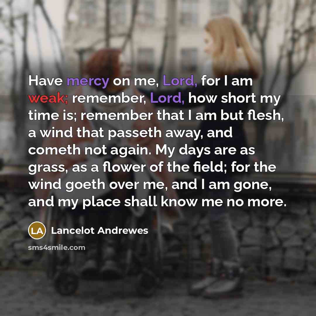 “Have mercy on me, Lord, for I am weak; remember, Lord, how short my time is; remember that I am but flesh, a wind that passeth away, and cometh not again. My days are as grass, as a flower of the field; for the wind goeth over me, and I am gone, and my place shall know me no more.” quote by Lancelot Andrewes
