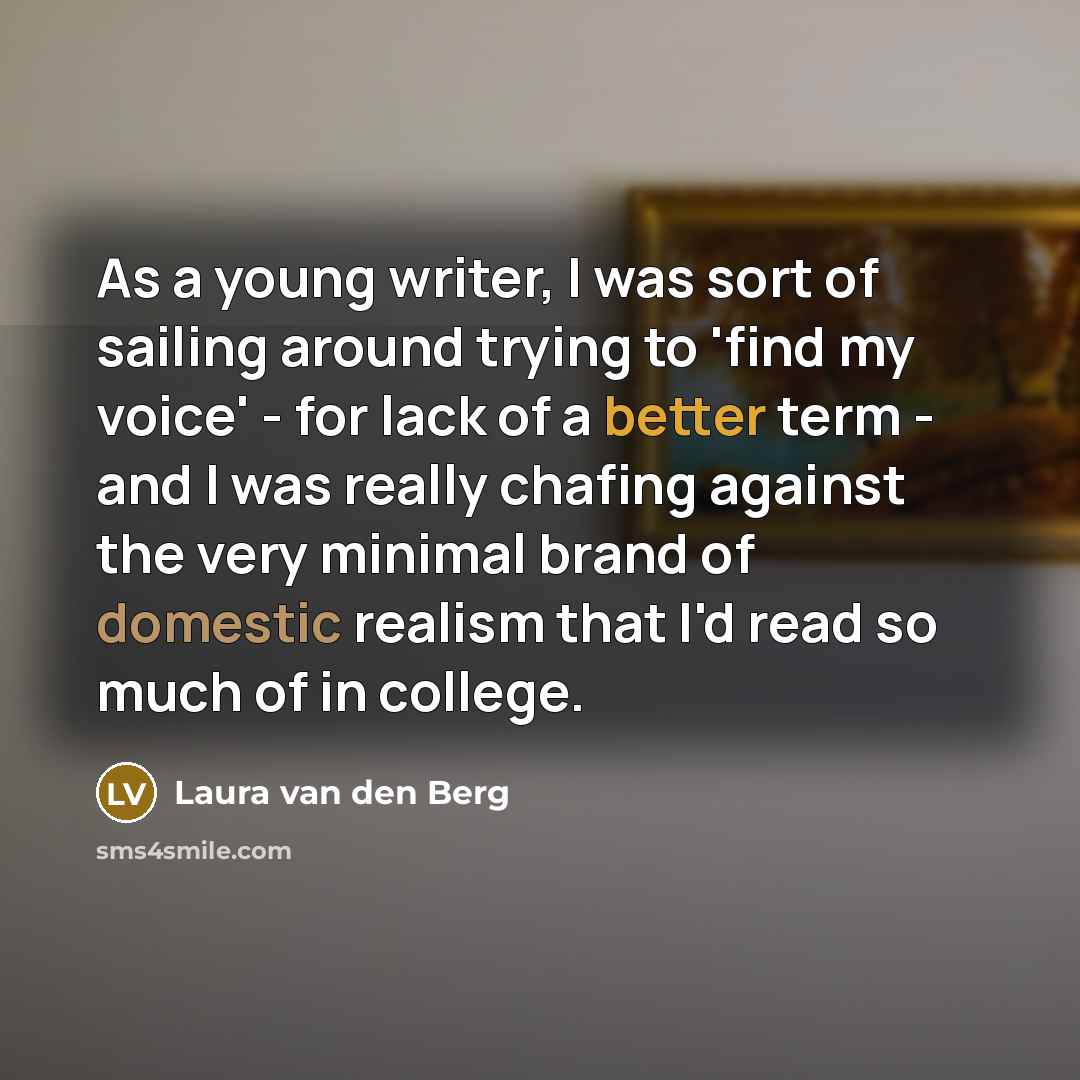 “As a young writer, I was sort of sailing around trying to 'find my voice' - for lack of a better term - and I was really chafing against the very minimal brand of domestic realism that I'd read so much of in college.” quote by Laura van den Berg