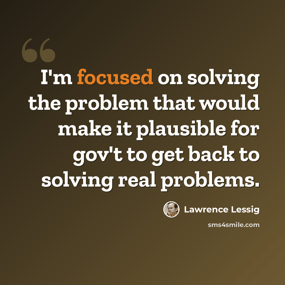 “I'm focused on solving the problem that would make it plausible for gov't to get back to solving real problems.” quote by Lawrence Lessig
