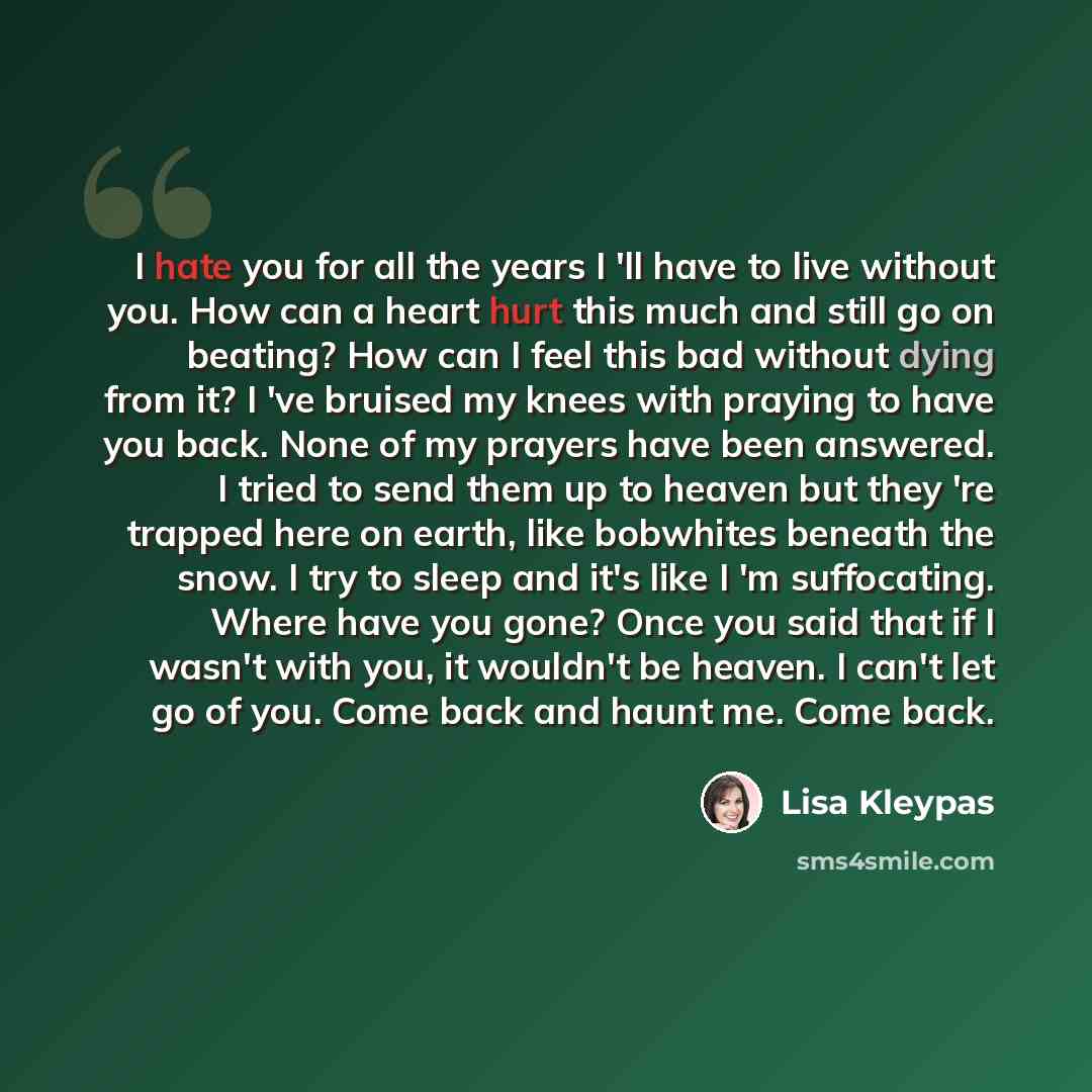 “I hate you for all the years I 'll have to live without you. How can a heart hurt this much and still go on beating? How can I feel this bad without dying from it? I 've bruised my knees with praying to have you back. None of my prayers have been answered. I tried to send them up to heaven but…” quote by Lisa Kleypas