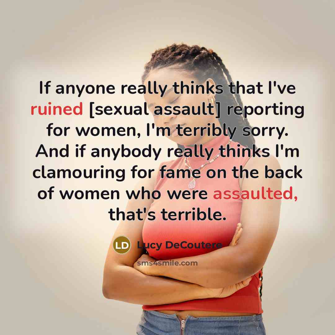 “If anyone really thinks that I've ruined [sexual assault] reporting for women, I'm terribly sorry. And if anybody really thinks I'm clamouring for fame on the back of women who were assaulted, that's terrible.” quote by Lucy DeCoutere