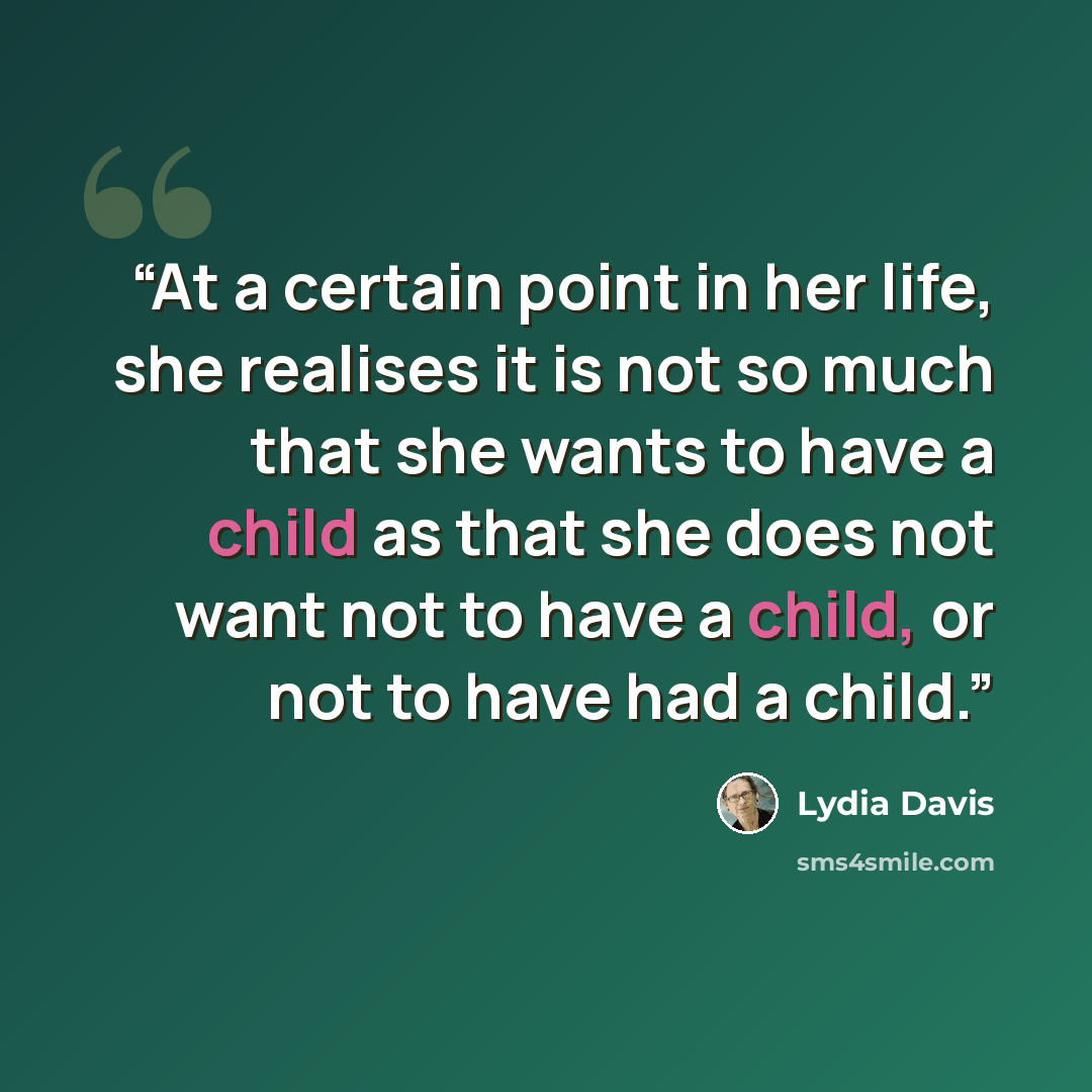 “At a certain point in her life, she realises it is not so much that she wants to have a child as that she does not want not to have a child, or not to have had a child.” quote by Lydia Davis