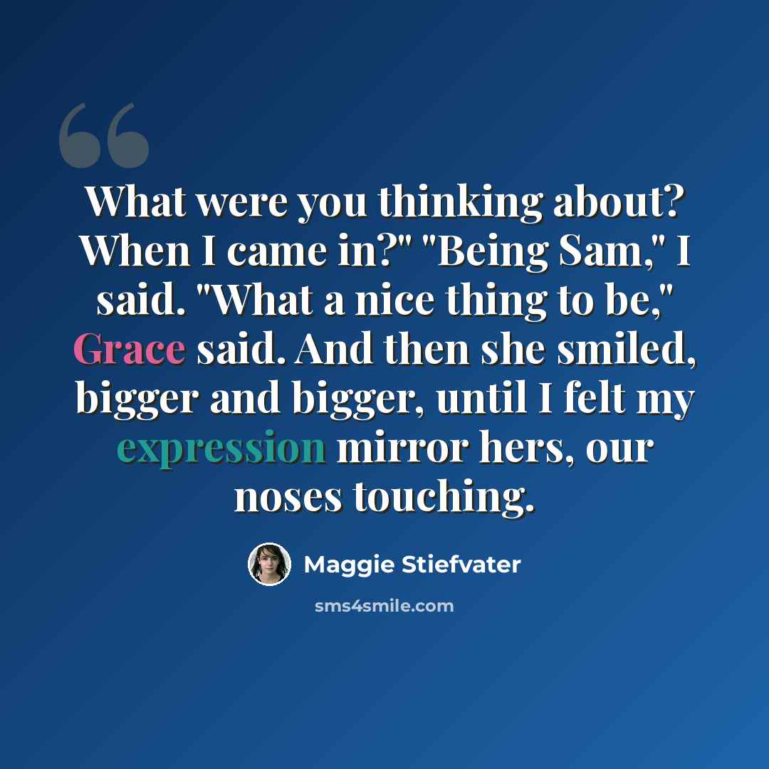 “What were you thinking about? When I came in?" "Being Sam," I said. "What a nice thing to be," Grace said. And then she smiled, bigger and bigger, until I felt my expression mirror hers, our noses touching.” quote by Maggie Stiefvater