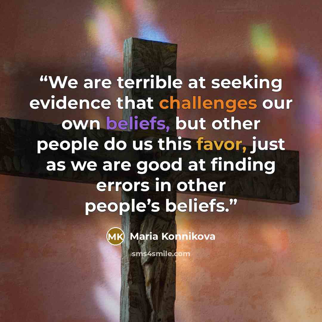 “We are terrible at seeking evidence that challenges our own beliefs, but other people do us this favor, just as we are good at finding errors in other people’s beliefs.” quote by Maria Konnikova