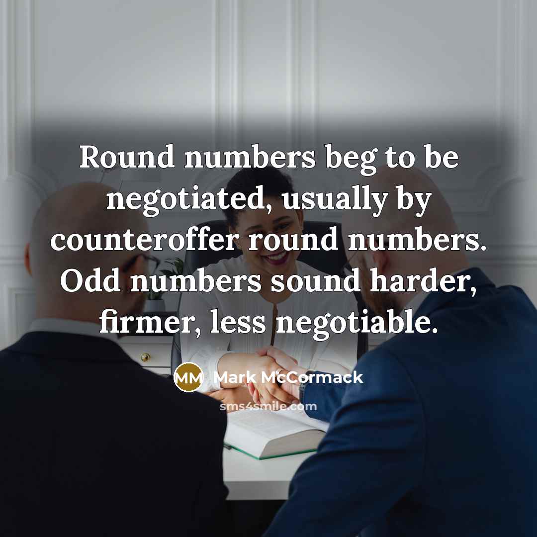 “Round numbers beg to be negotiated, usually by counteroffer round numbers. Odd numbers sound harder, firmer, less negotiable.” quote by Mark McCormack