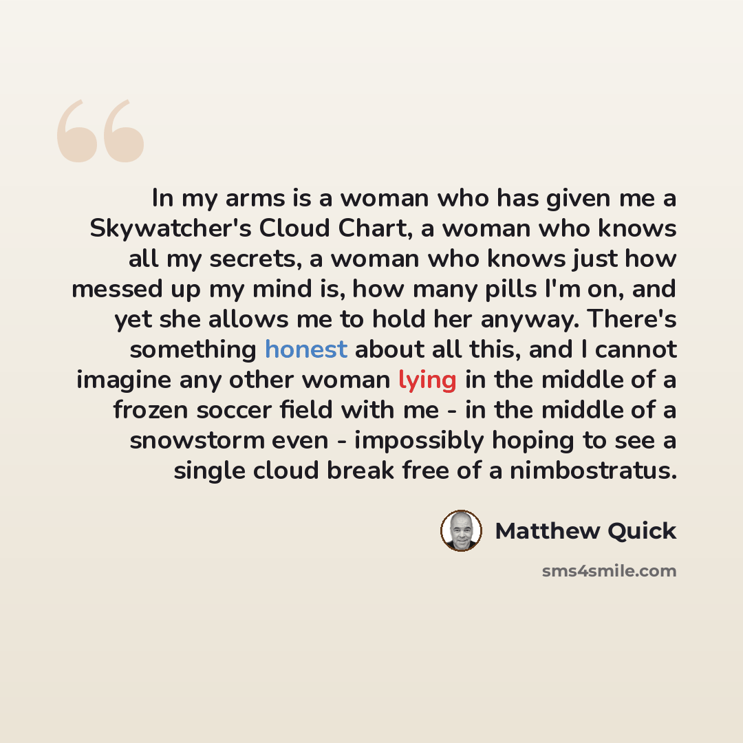 “In my arms is a woman who has given me a Skywatcher's Cloud Chart, a woman who knows all my secrets, a woman who knows just how messed up my mind is, how many pills I'm on, and yet she allows me to hold her anyway. There's something honest about all this, and I cannot imagine any other woman lying…” quote by Matthew Quick