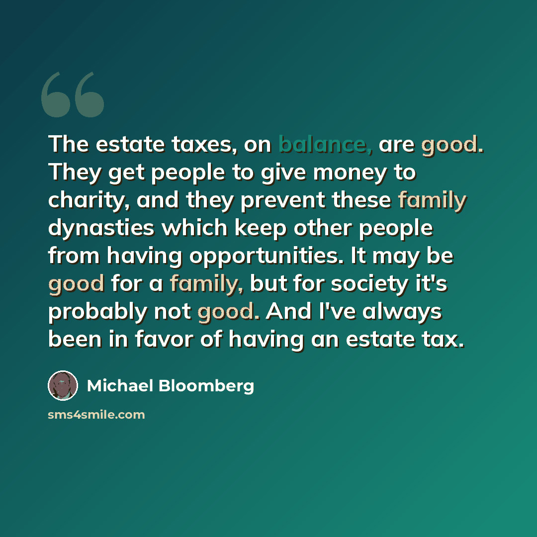 “The estate taxes, on balance, are good. They get people to give money to charity, and they prevent these family dynasties which keep other people from having opportunities. It may be good for a family, but for society it's probably not good. And I've always been in favor of having an estate tax.” quote by Michael Bloomberg