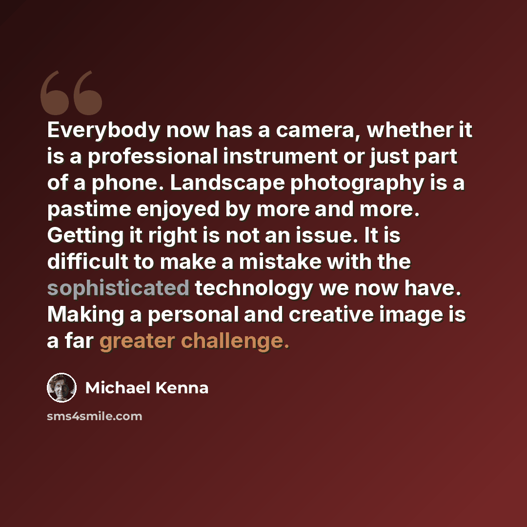 “Everybody now has a camera, whether it is a professional instrument or just part of a phone. Landscape photography is a pastime enjoyed by more and more. Getting it right is not an issue. It is difficult to make a mistake with the sophisticated technology we now have. Making a personal and…” quote by Michael Kenna
