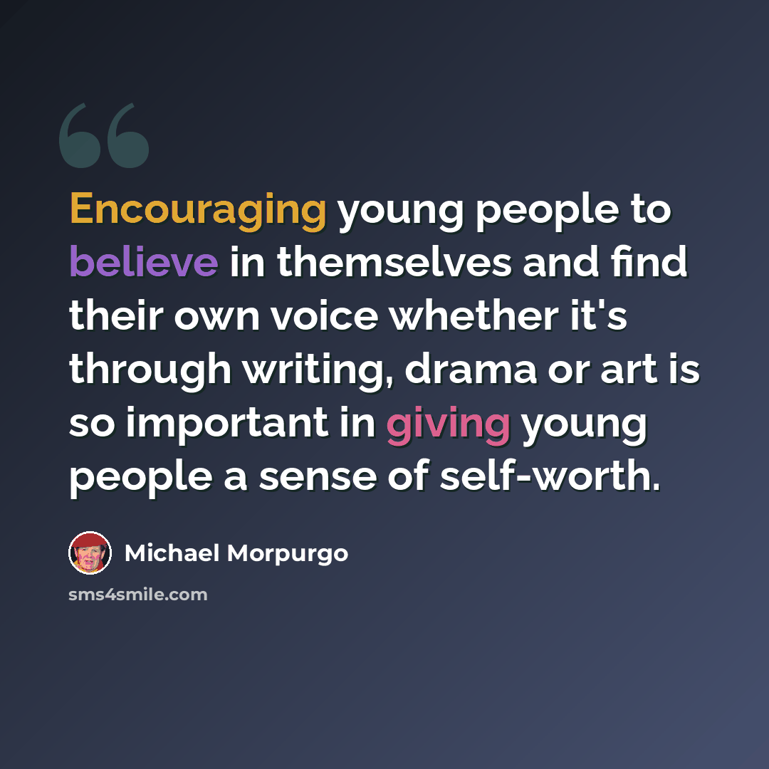 “Encouraging young people to believe in themselves and find their own voice whether it's through writing, drama or art is so important in giving young people a sense of self-worth.” quote by Michael Morpurgo