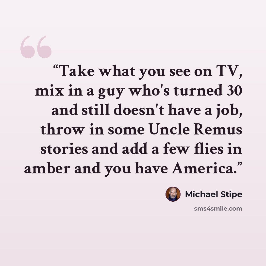 “Take what you see on TV, mix in a guy who's turned 30 and still doesn't have a job, throw in some Uncle Remus stories and add a few flies in amber and you have America.” quote by Michael Stipe
