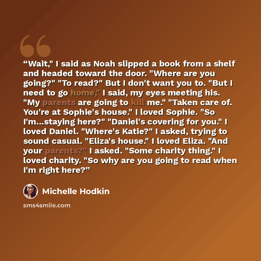 “Wait," I said as Noah slipped a book from a shelf and headed toward the door. "Where are you going?" "To read?" But I don't want you to. "But I need to go home," I said, my eyes meeting his. "My parents are going to kill me." "Taken care of. You're at Sophie's house." I loved Sophie. "So…” quote by Michelle Hodkin