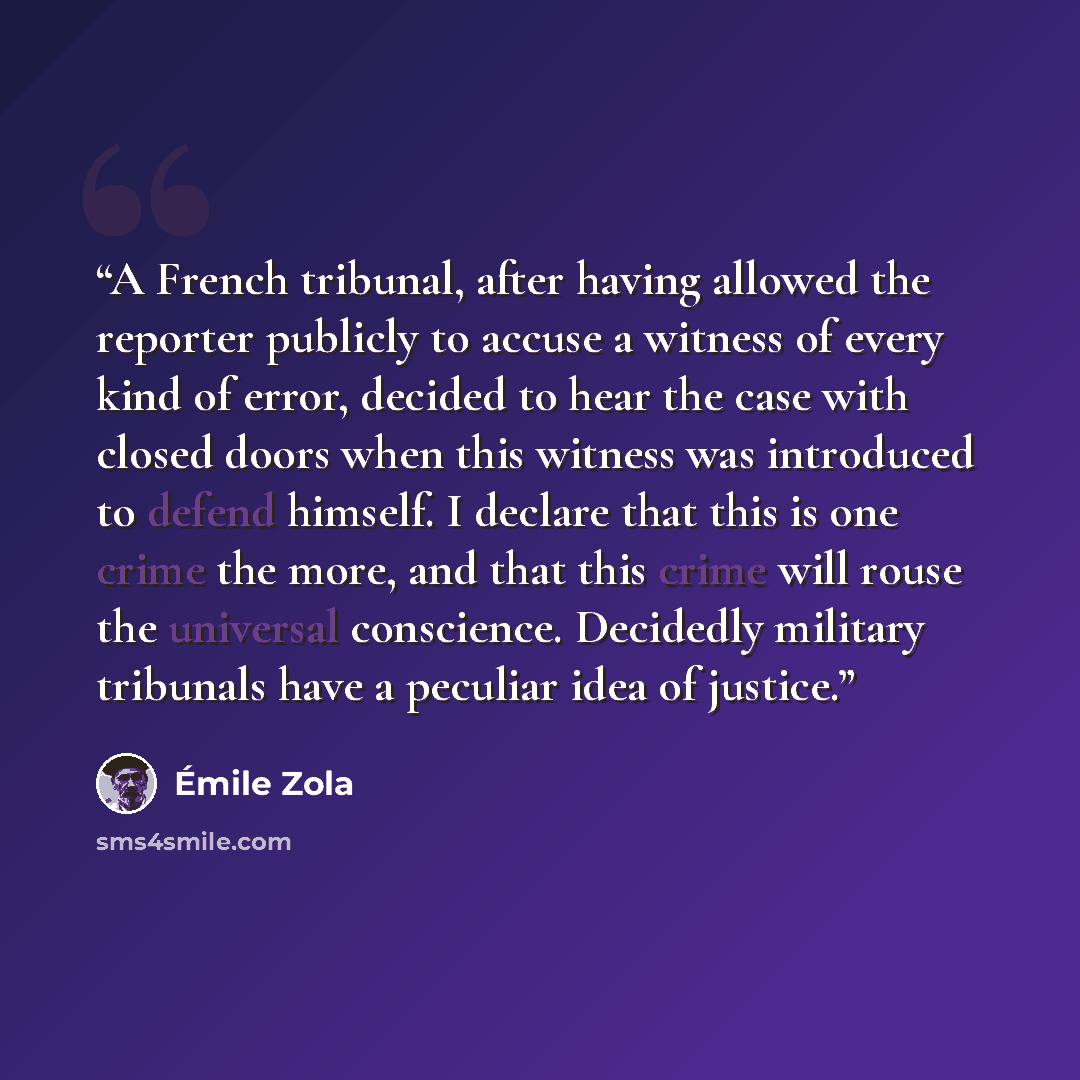 “A French tribunal, after having allowed the reporter publicly to accuse a witness of every kind of error, decided to hear the case with closed doors when this witness was introduced to defend himself. I declare that this is one crime the more, and that this crime will rouse the universal…” quote by Émile Zola