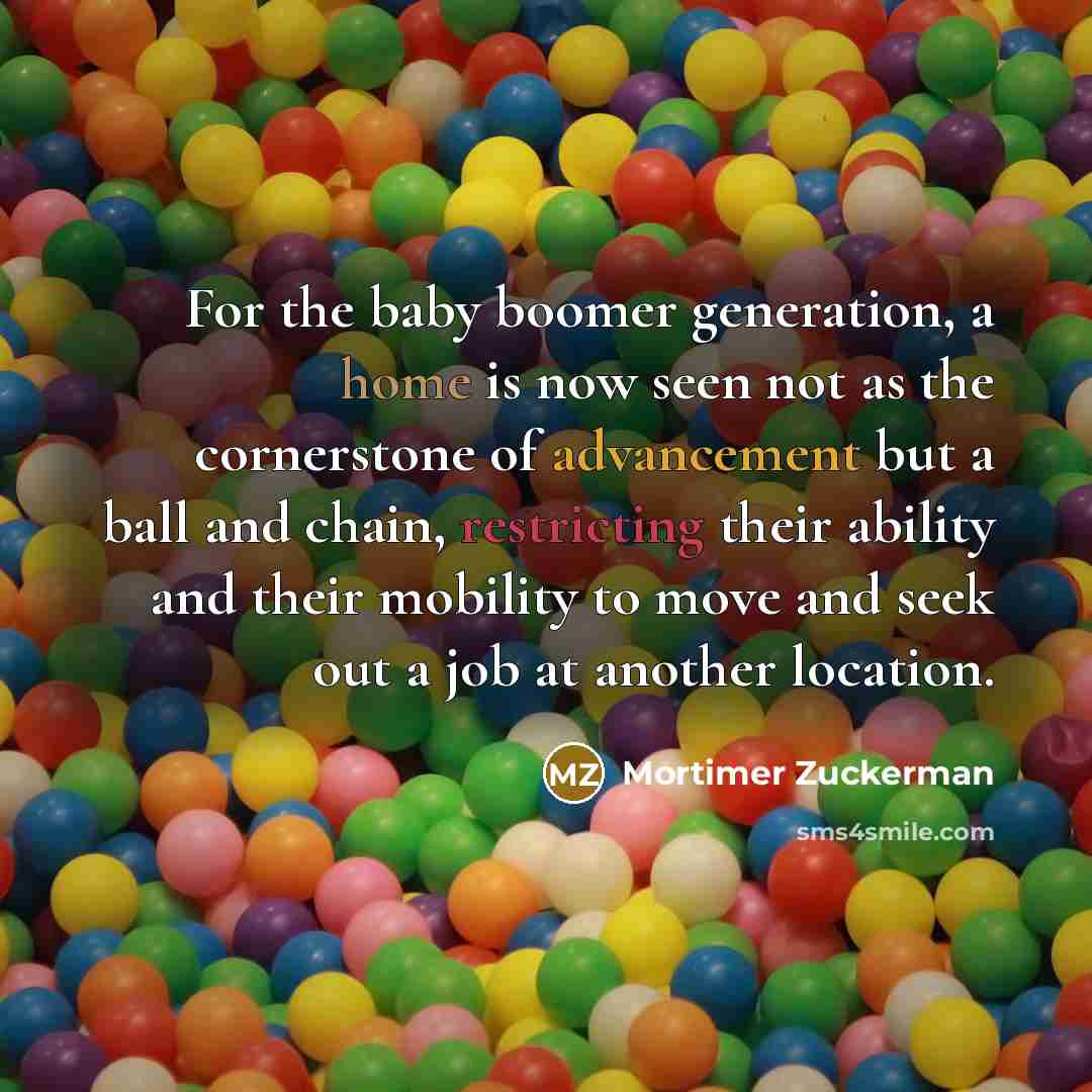 “For the baby boomer generation, a home is now seen not as the cornerstone of advancement but a ball and chain, restricting their ability and their mobility to move and seek out a job at another location.” quote by Mortimer Zuckerman