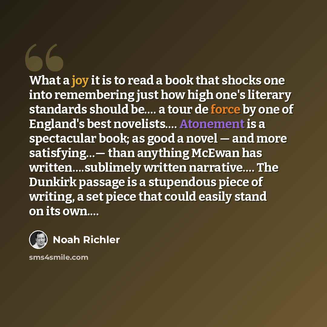 “What a joy it is to read a book that shocks one into remembering just how high one's literary standards should be.… a tour de force by one of England's best novelists…. Atonement is a spectacular book; as good a novel — and more satisfying…— than anything McEwan has written….sublimely written…” quote by Noah Richler