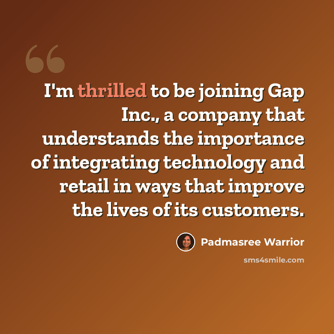 “I'm thrilled to be joining Gap Inc., a company that understands the importance of integrating technology and retail in ways that improve the lives of its customers.” quote by Padmasree Warrior