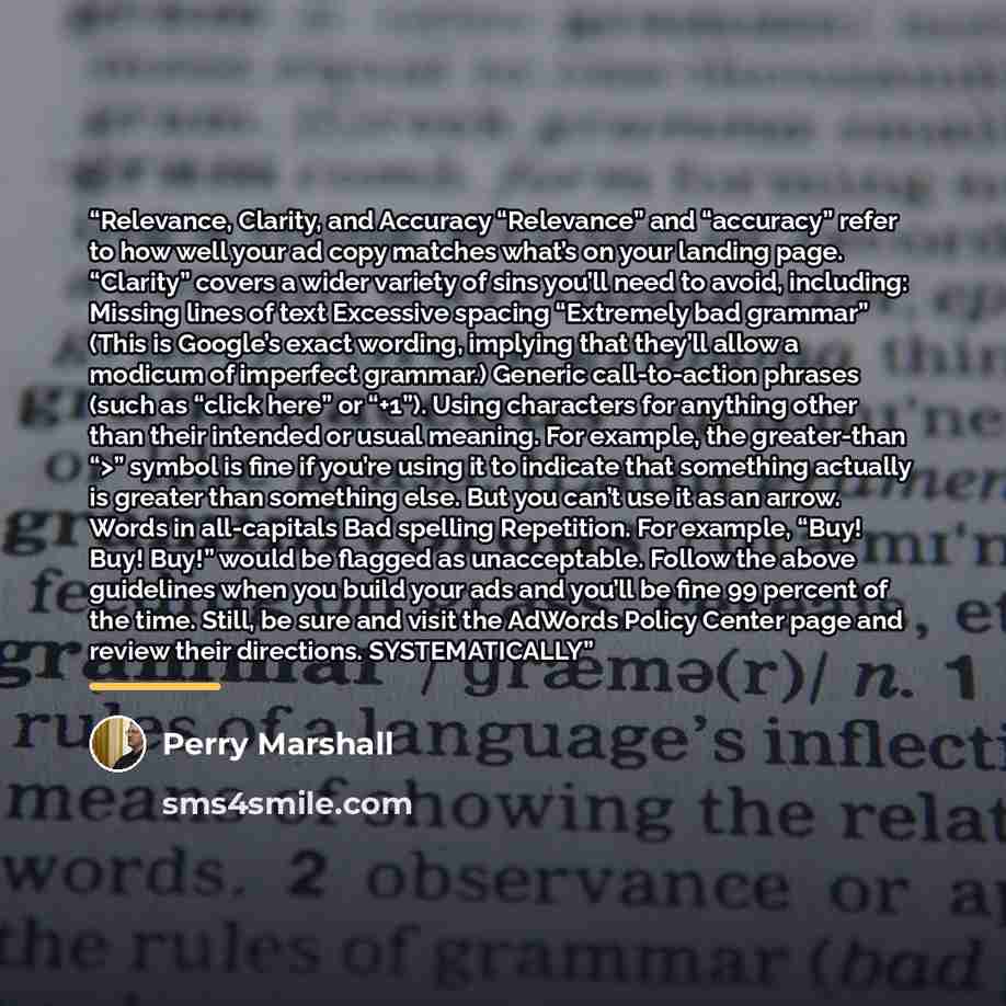 “Relevance, Clarity, and Accuracy “Relevance” and “accuracy” refer to how well your ad copy matches what’s on your landing page. “Clarity” covers a wider variety of sins you’ll need to avoid, including: Missing lines of text Excessive spacing “Extremely bad grammar” (This is Google’s exact wording…” quote by Perry Marshall