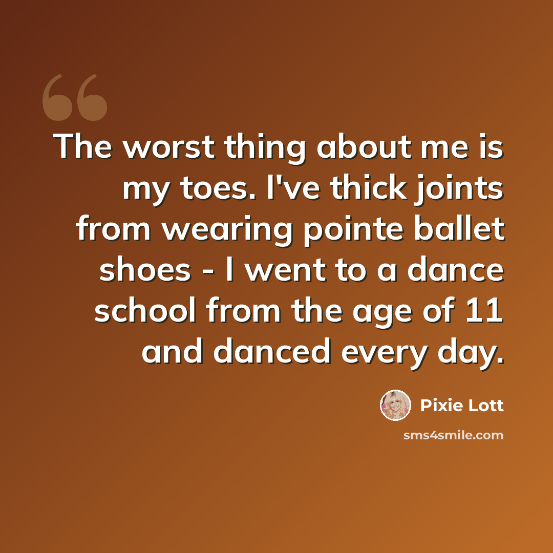 “The worst thing about me is my toes. I've thick joints from wearing pointe ballet shoes - I went to a dance school from the age of 11 and danced every day.” quote by Pixie Lott