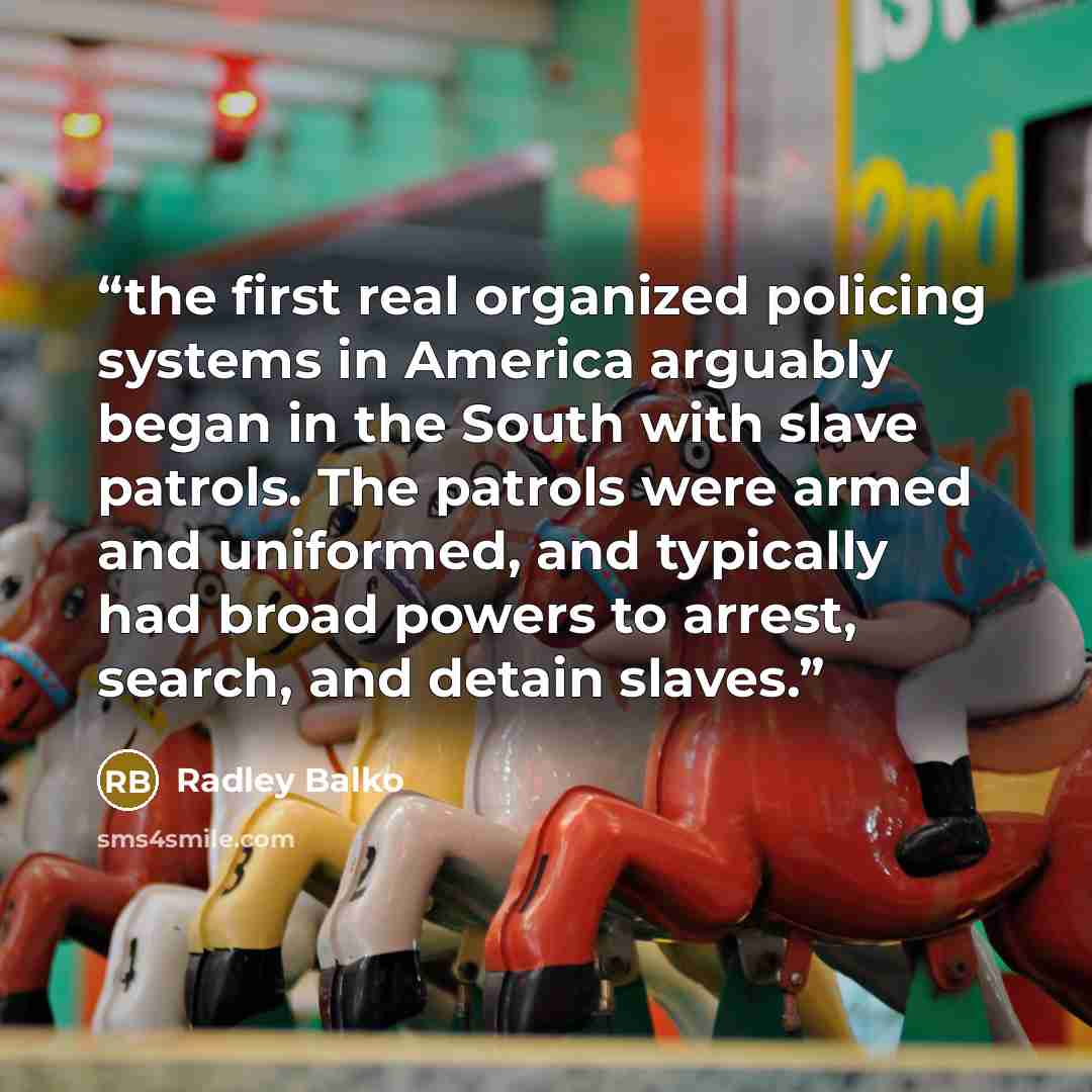 “the first real organized policing systems in America arguably began in the South with slave patrols. The patrols were armed and uniformed, and typically had broad powers to arrest, search, and detain slaves.” quote by Radley Balko