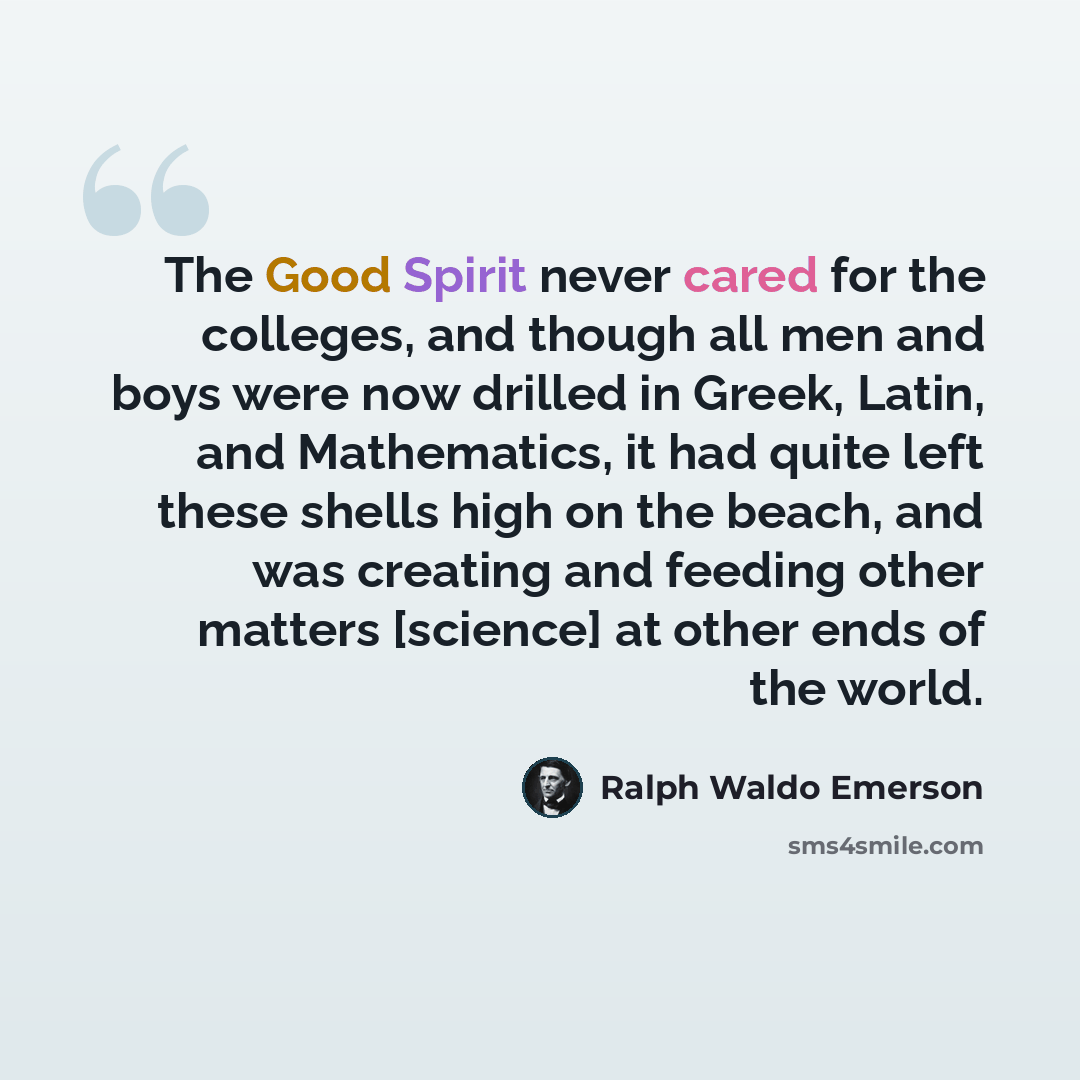 “The Good Spirit never cared for the colleges, and though all men and boys were now drilled in Greek, Latin, and Mathematics, it had quite left these shells high on the beach, and was creating and feeding other matters [science] at other ends of the world.” quote by Ralph Waldo Emerson