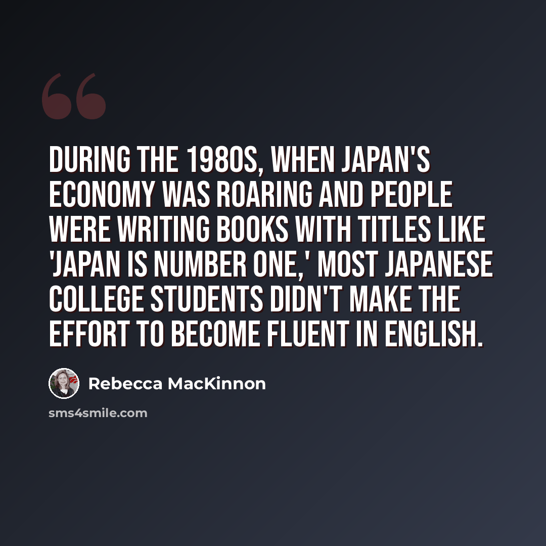 “During the 1980s, when Japan's economy was roaring and people were writing books with titles like 'Japan is Number One,' most Japanese college students didn't make the effort to become fluent in English.” quote by Rebecca MacKinnon