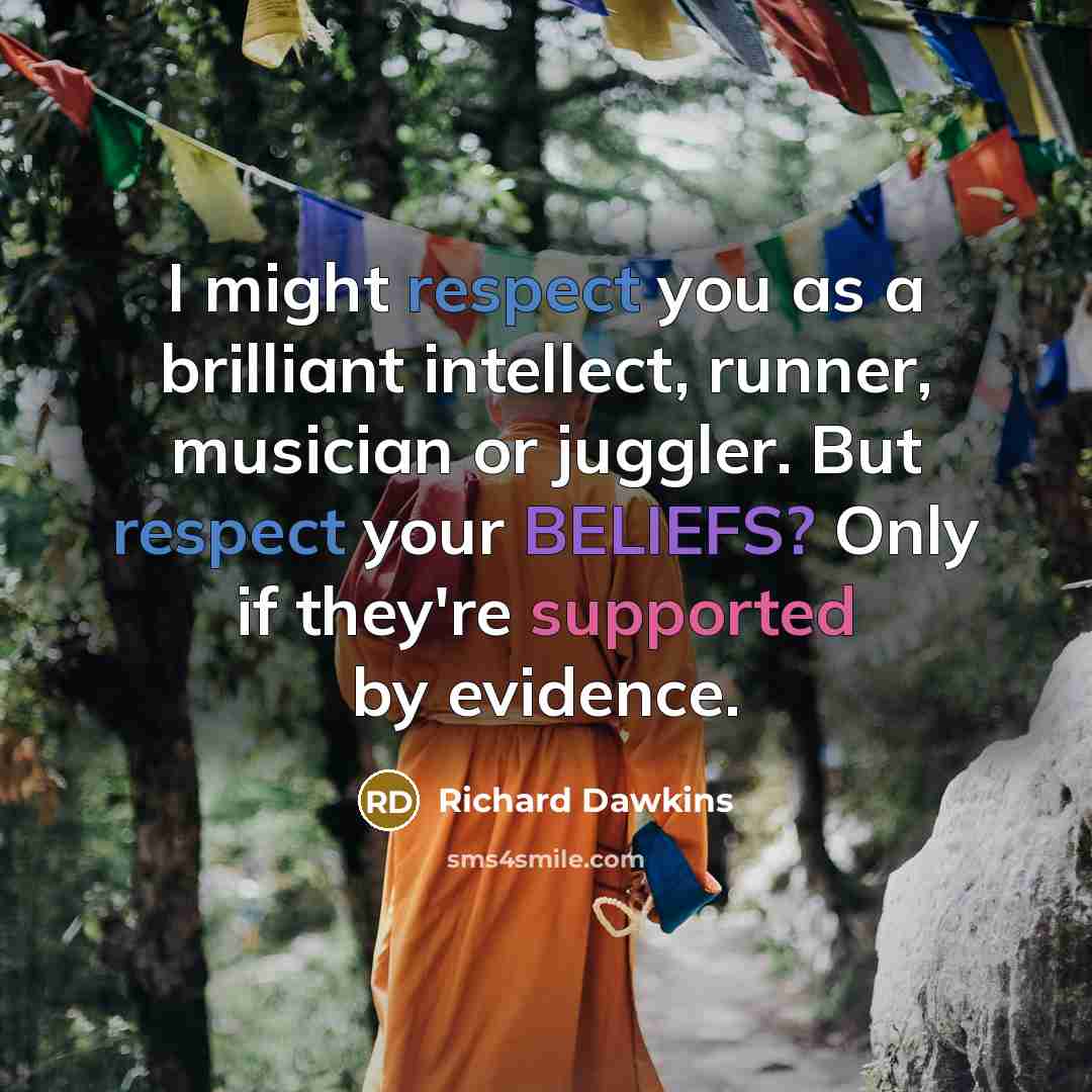 “I might respect you as a brilliant intellect, runner, musician or juggler. But respect your BELIEFS? Only if they're supported by evidence.” quote by Richard Dawkins