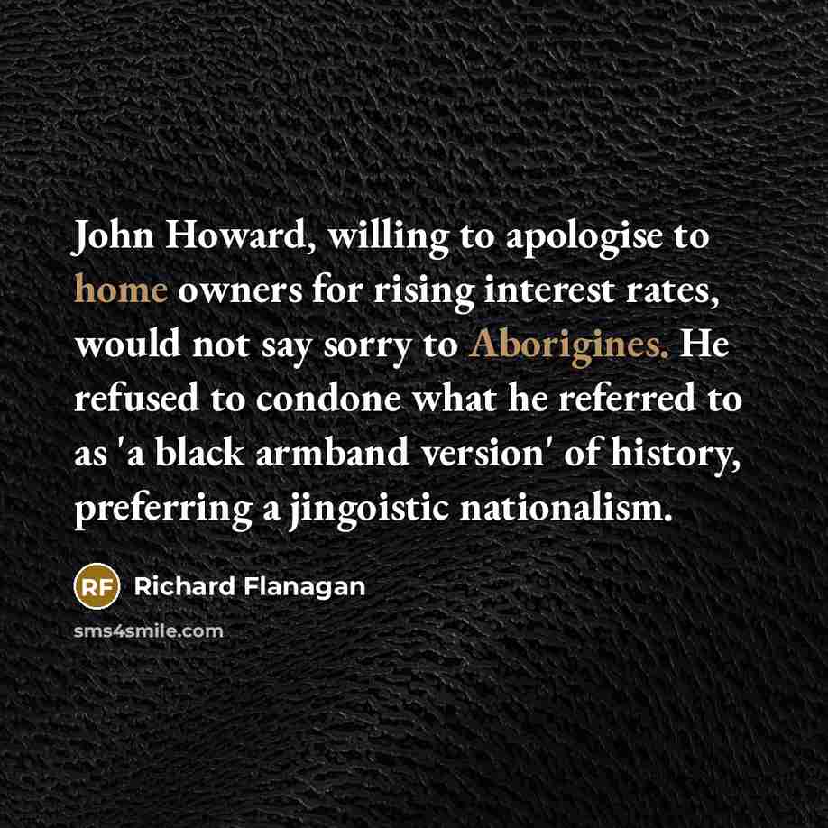 “John Howard, willing to apologise to home owners for rising interest rates, would not say sorry to Aborigines. He refused to condone what he referred to as 'a black armband version' of history, preferring a jingoistic nationalism.” quote by Richard Flanagan