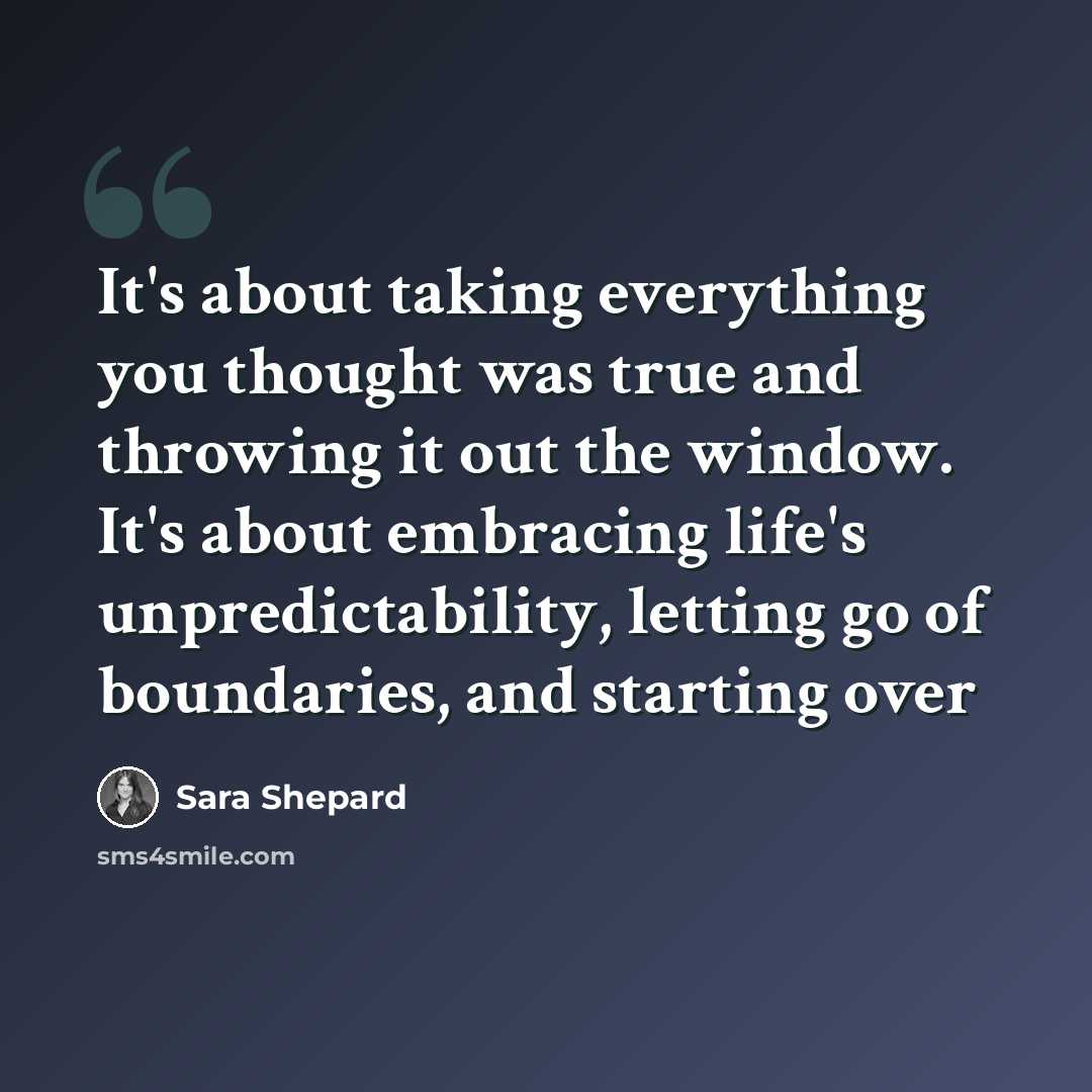 “It's about taking everything you thought was true and throwing it out the window. It's about embracing life's unpredictability, letting go of boundaries, and starting over” quote by Sara Shepard