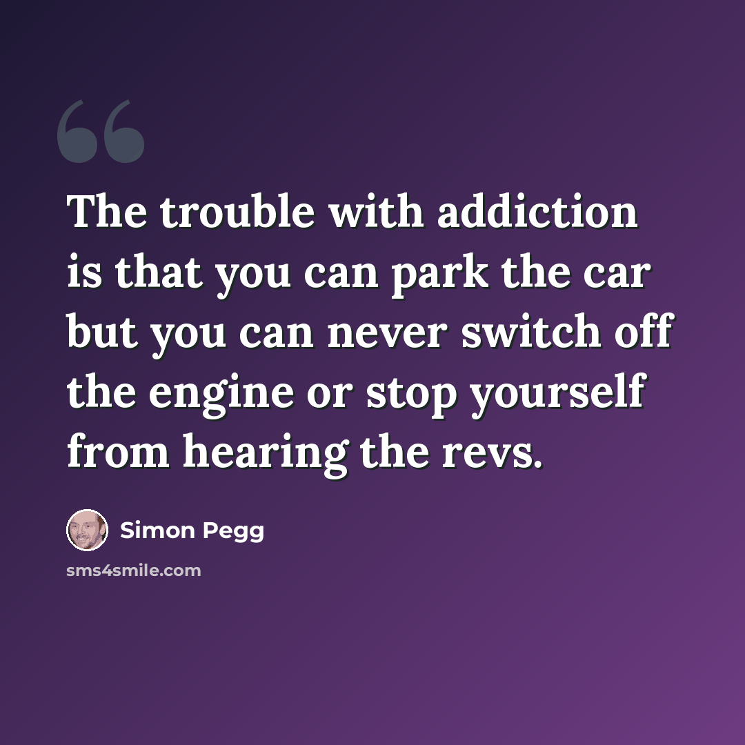 “The trouble with addiction is that you can park the car but you can never switch off the engine or stop yourself from hearing the revs.” quote by Simon Pegg