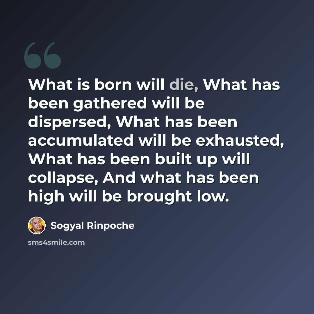 “What is born will die, What has been gathered will be dispersed, What has been accumulated will be exhausted, What has been built up will collapse, And what has been high will be brought low.” quote by Sogyal Rinpoche