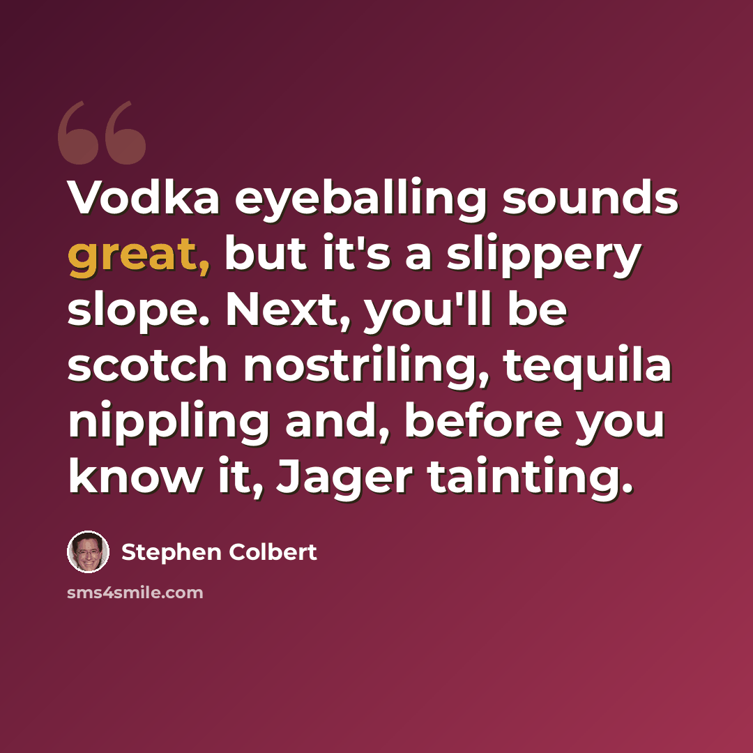 “Vodka eyeballing sounds great, but it's a slippery slope. Next, you'll be scotch nostriling, tequila nippling and, before you know it, Jager tainting.” quote by Stephen Colbert