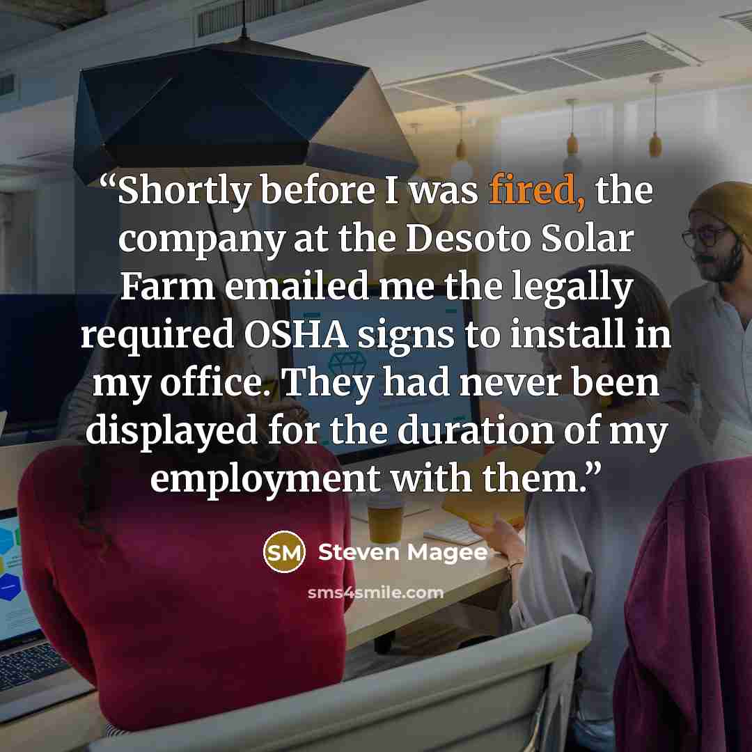 “Shortly before I was fired, the company at the Desoto Solar Farm emailed me the legally required OSHA signs to install in my office. They had never been displayed for the duration of my employment with them.” quote by Steven Magee