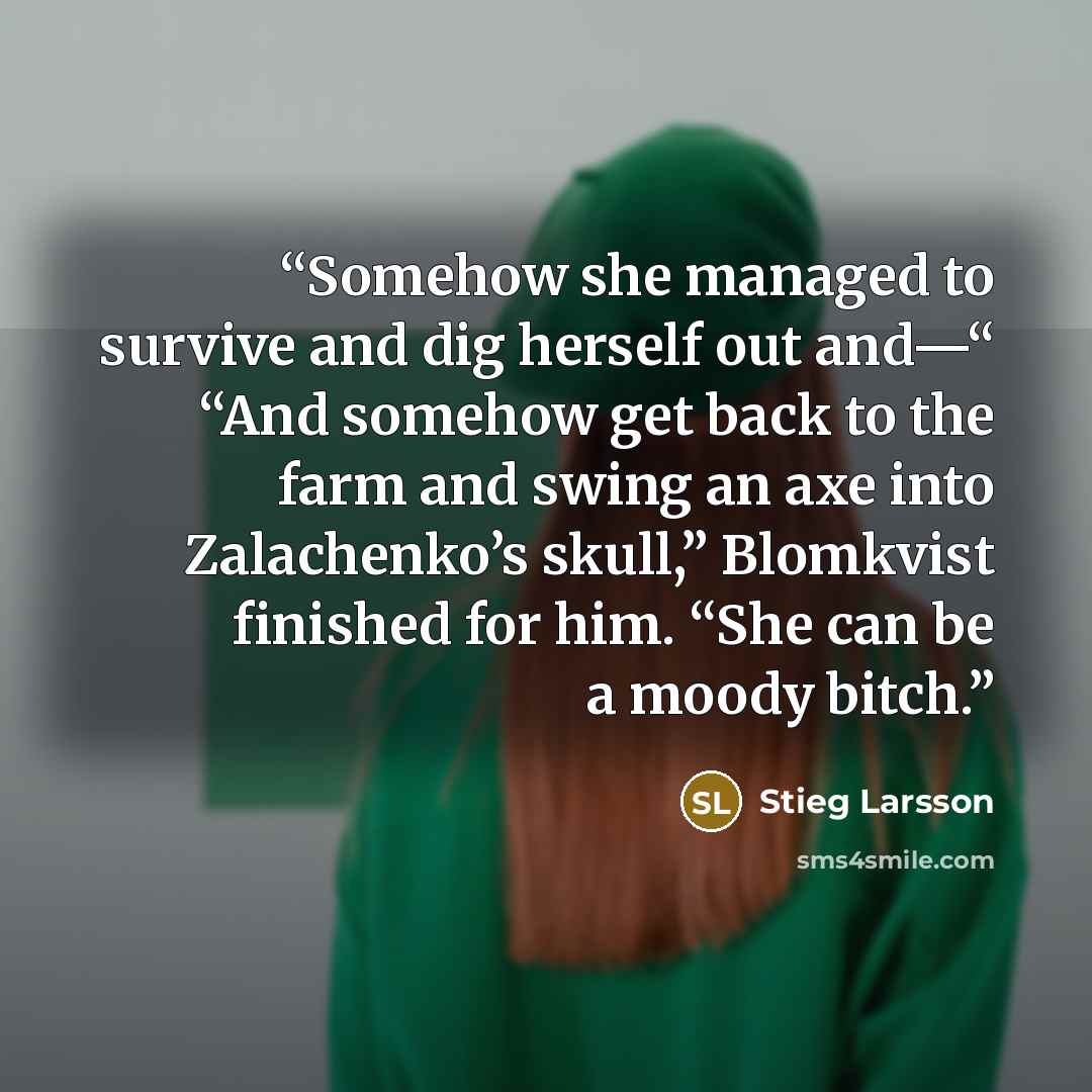 “Somehow she managed to survive and dig herself out and—“ “And somehow get back to the farm and swing an axe into Zalachenko’s skull,” Blomkvist finished for him. “She can be a moody bitch.” quote by Stieg Larsson